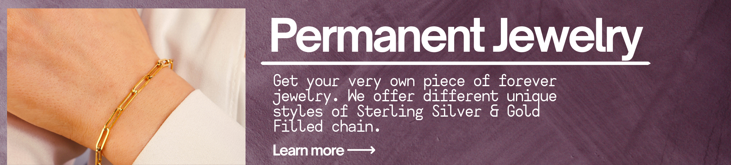Permanent Jewelry. Get your very own piece of forever jewelry. We offer different unique styles of Sterling Silver & Gold Filled chain. Learn more.